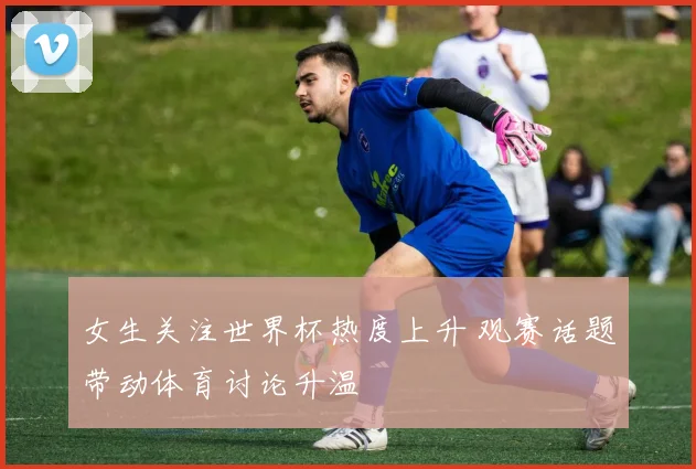 女生关注世界杯热度上升 观赛话题带动体育讨论升温