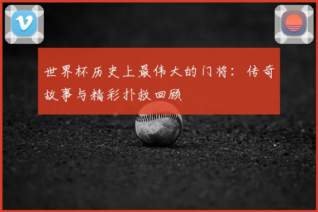 世界杯历史上最伟大的门将:传奇故事与精彩扑救回顾