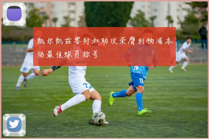 凯尔凯兹零封加助攻荣膺利物浦本场最佳球员称号