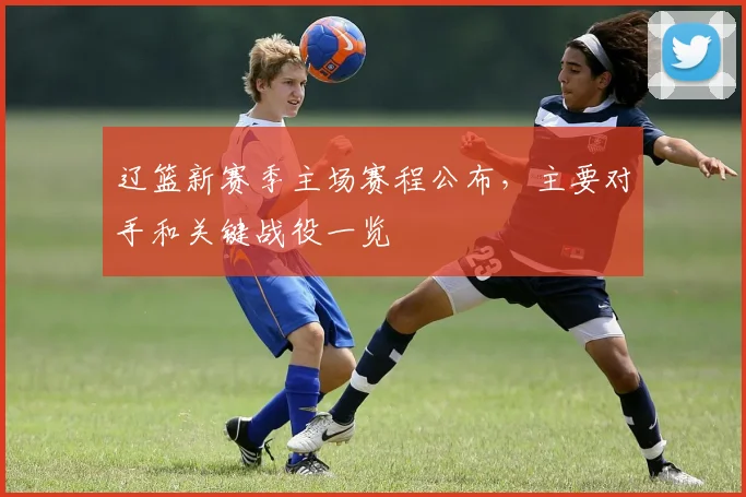 辽篮新赛季主场赛程公布，主要对手和关键战役一览