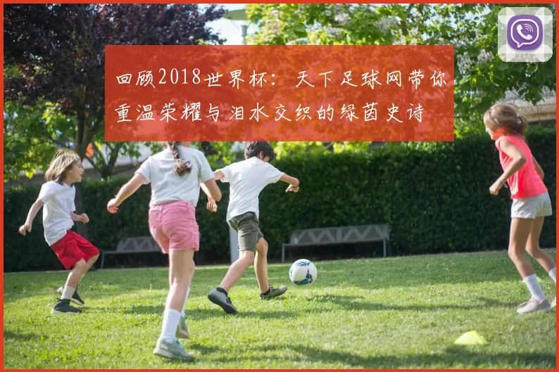 回顾2018世界杯：天下足球网带你重温荣耀与泪水交织的绿茵史诗