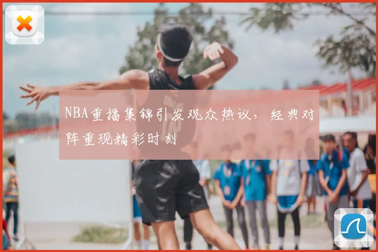NBA重播集锦引发观众热议，经典对阵重现精彩时刻