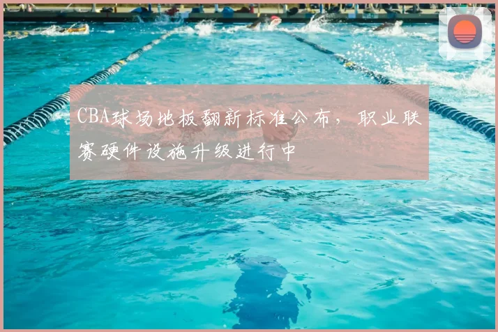 CBA球场地板翻新标准公布，职业联赛硬件设施升级进行中