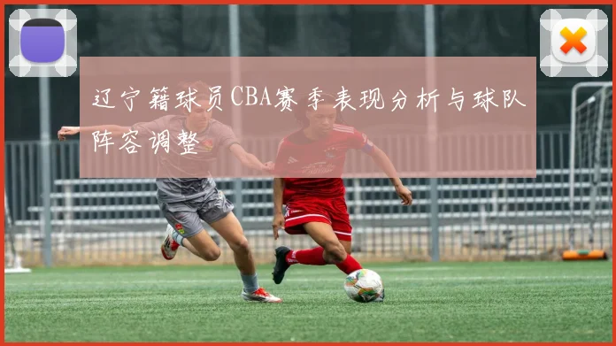 辽宁籍球员CBA赛季表现分析与球队阵容调整