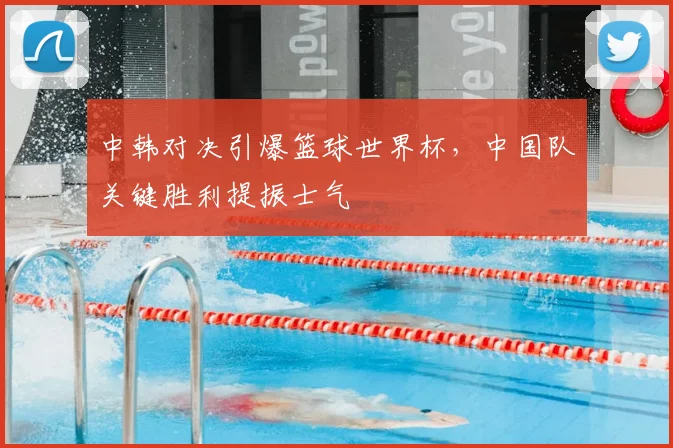 中韩对决引爆篮球世界杯，中国队关键胜利提振士气