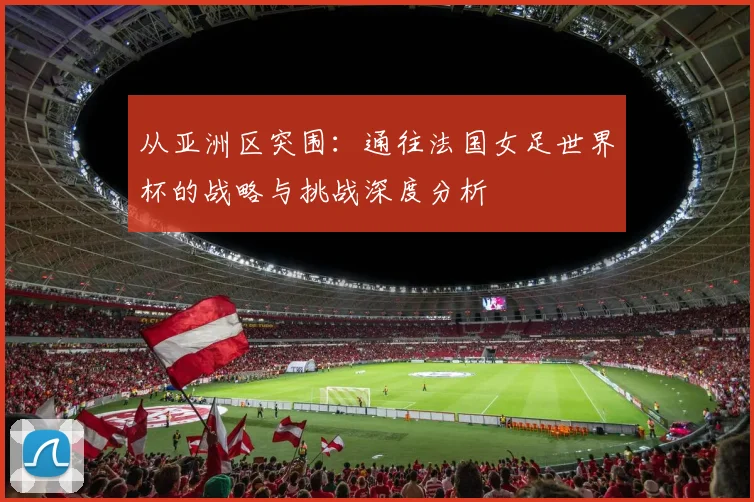 从亚洲区突围:通往法国女足世界杯的战略与挑战深度分析
