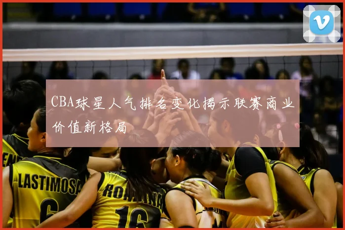 CBA球星人气排名变化揭示联赛商业价值新格局