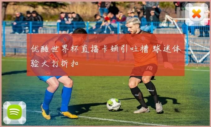 优酷世界杯直播卡顿引吐槽 球迷体验大打折扣