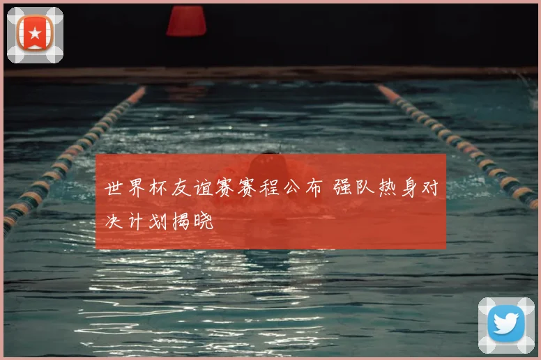 世界杯友谊赛赛程公布 强队热身对决计划揭晓