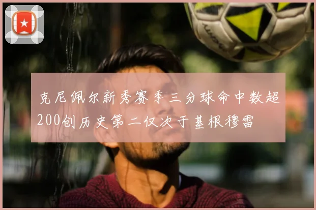 克尼佩尔新秀赛季三分球命中数超200创历史第二仅次于基根穆雷