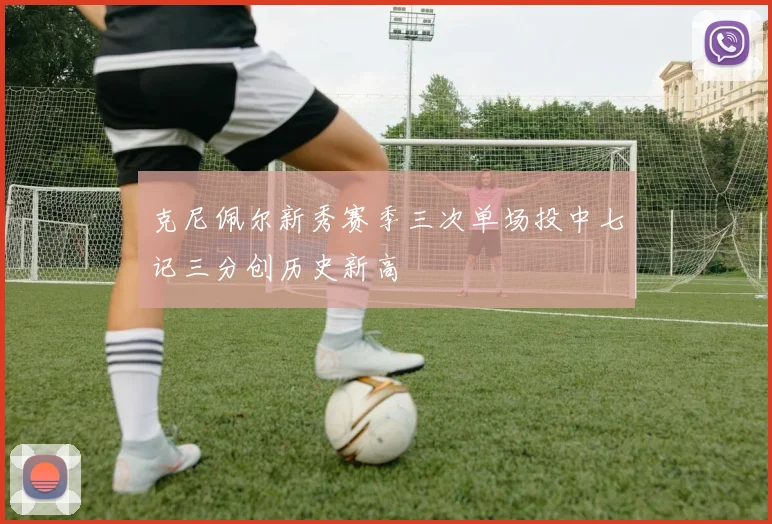 克尼佩尔新秀赛季三次单场投中七记三分创历史新高