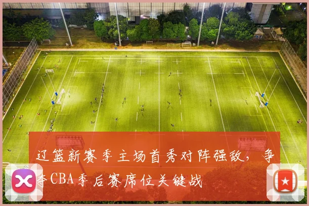 辽篮新赛季主场首秀对阵强敌，争夺CBA季后赛席位关键战