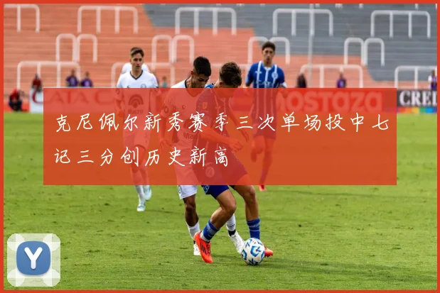 克尼佩尔新秀赛季三次单场投中七记三分创历史新高