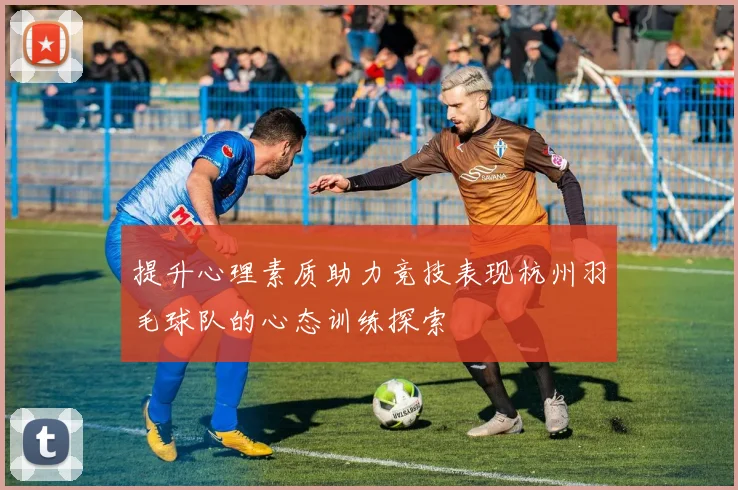 提升心理素质助力竞技表现杭州羽毛球队的心态训练探索