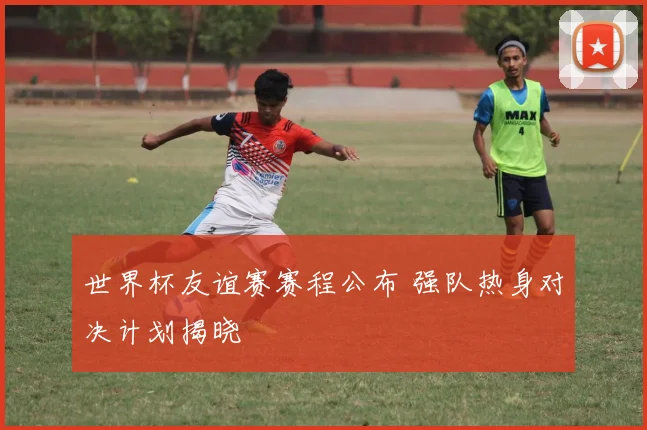 世界杯友谊赛赛程公布 强队热身对决计划揭晓
