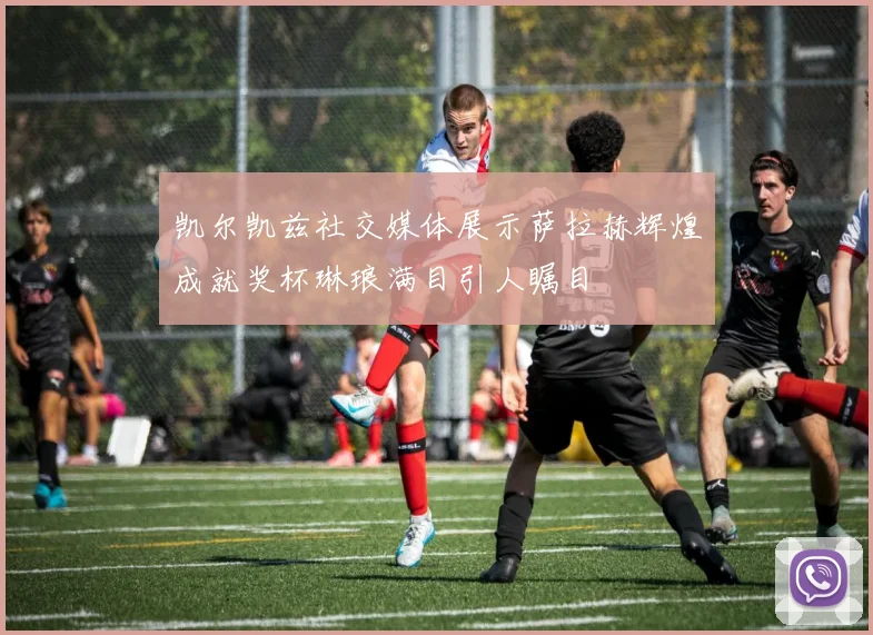 凯尔凯兹社交媒体展示萨拉赫辉煌成就奖杯琳琅满目引人瞩目