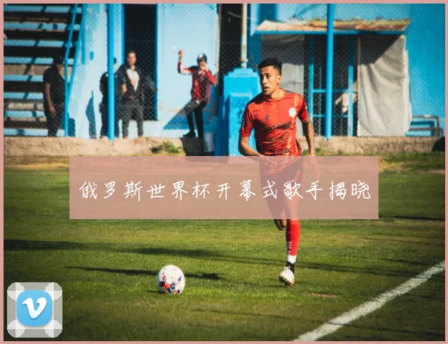 俄罗斯世界杯开幕式歌手揭晓