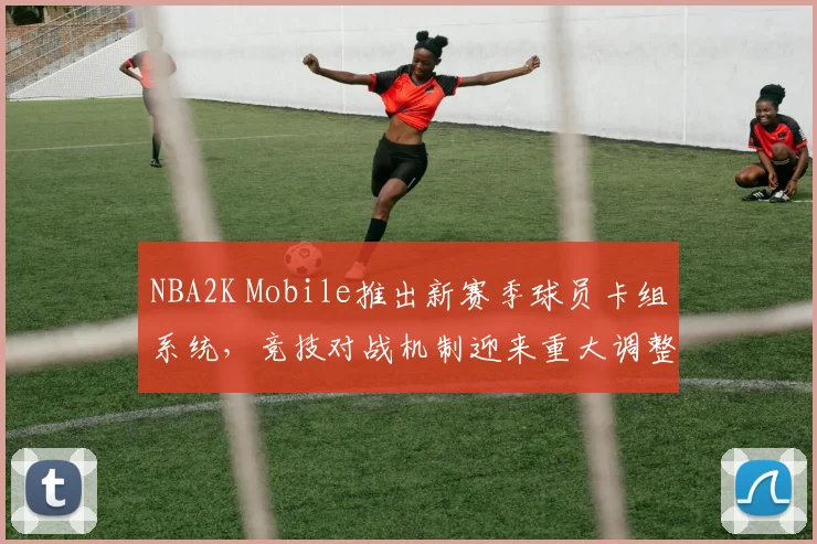 NBA2K Mobile推出新赛季球员卡组系统，竞技对战机制迎来重大调整
