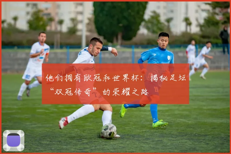 他们拥有欧冠和世界杯：揭秘足坛“双冠传奇”的荣耀之路