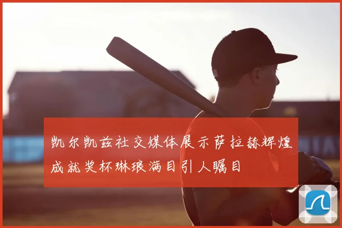 凯尔凯兹社交媒体展示萨拉赫辉煌成就奖杯琳琅满目引人瞩目