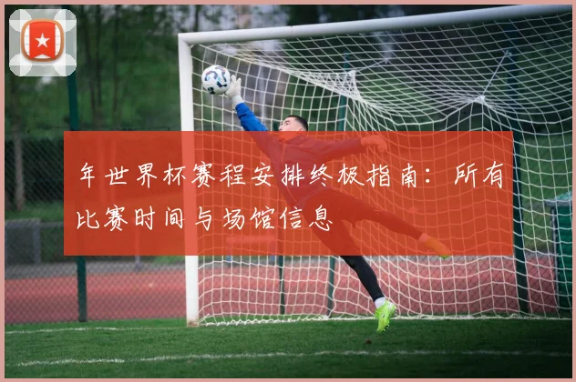 年世界杯赛程安排终极指南：所有比赛时间与场馆信息