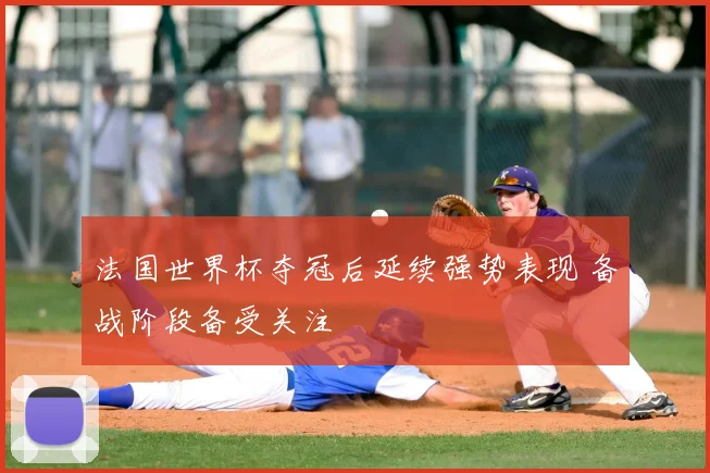 法国世界杯夺冠后延续强势表现 备战阶段备受关注