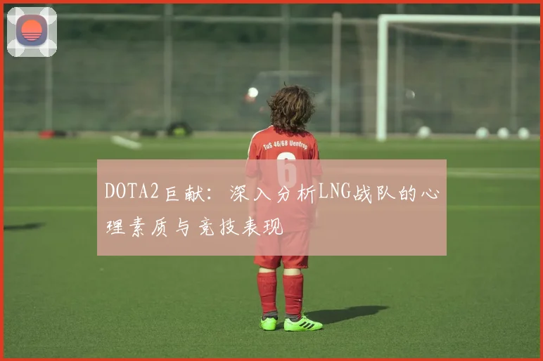 DOTA2巨献:深入分析LNG战队的心理素质与竞技表现