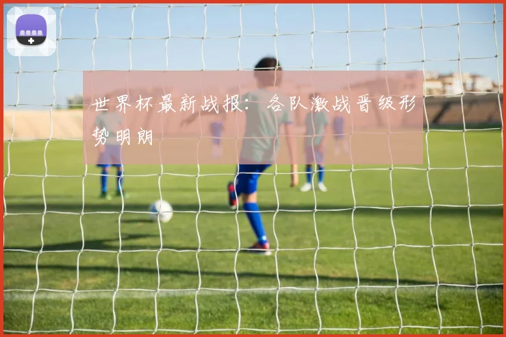 世界杯最新战报：各队激战晋级形势明朗