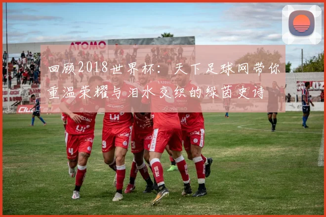 回顾2018世界杯：天下足球网带你重温荣耀与泪水交织的绿茵史诗