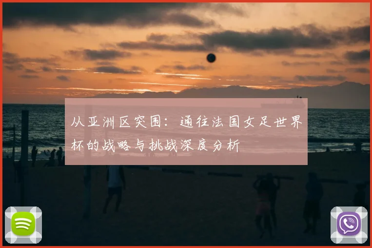 从亚洲区突围：通往法国女足世界杯的战略与挑战深度分析