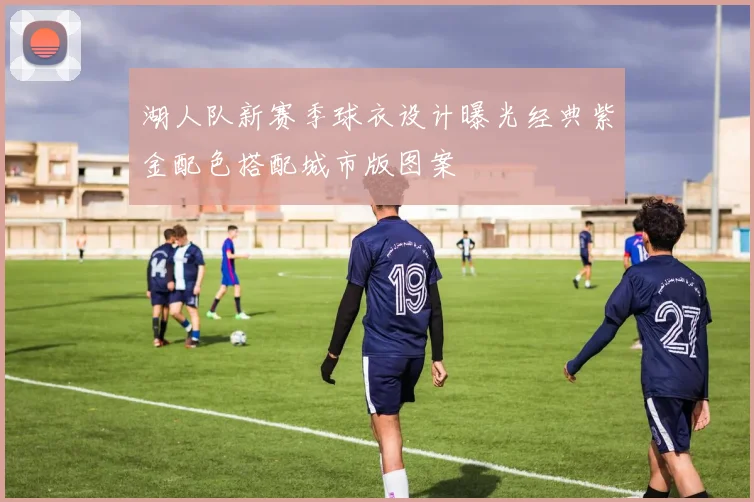 湖人队新赛季球衣设计曝光经典紫金配色搭配城市版图案