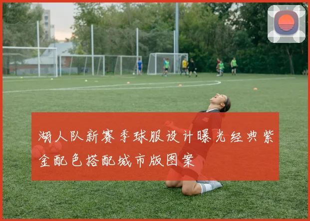 湖人队新赛季球服设计曝光经典紫金配色搭配城市版图案