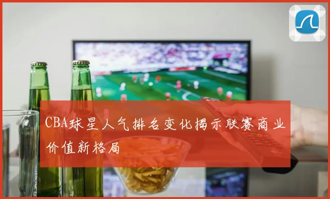 CBA球星人气排名变化揭示联赛商业价值新格局