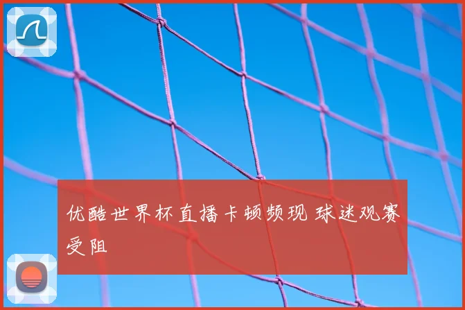 优酷世界杯直播卡顿频现 球迷观赛受阻