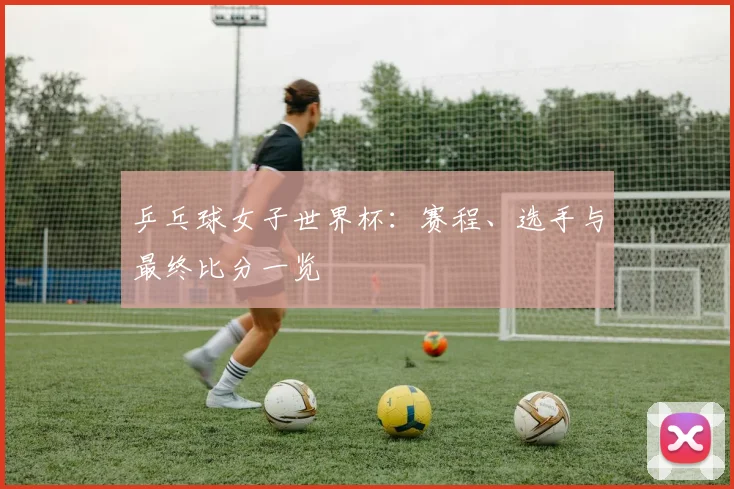 乒乓球女子世界杯：赛程、选手与最终比分一览