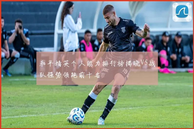 和平精英个人能力排行榜揭晓V5战队强势领跑前十名