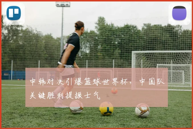 中韩对决引爆篮球世界杯，中国队关键胜利提振士气