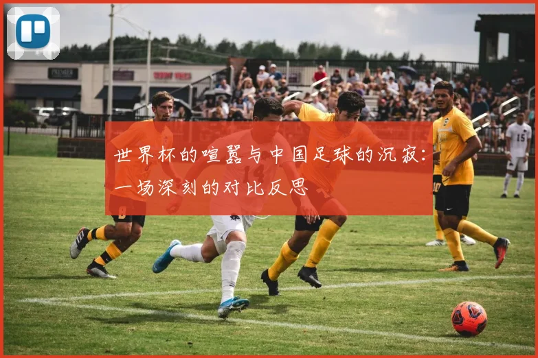世界杯的喧嚣与中国足球的沉寂：一场深刻的对比反思
