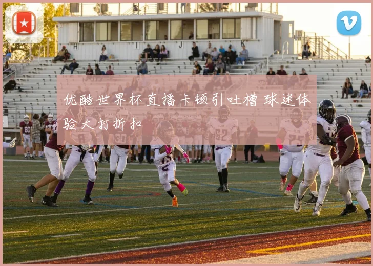 优酷世界杯直播卡顿引吐槽 球迷体验大打折扣