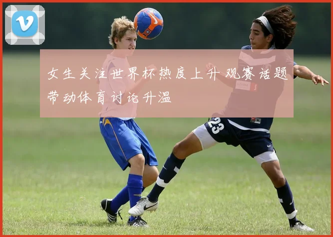 女生关注世界杯热度上升 观赛话题带动体育讨论升温